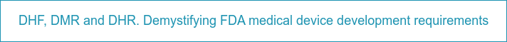 DHF, DMR and DHR. Demystifying FDA medical device development requirements